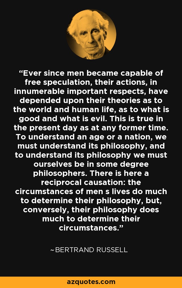 Ever since men became capable of free speculation, their actions, in innumerable important respects, have depended upon their theories as to the world and human life, as to what is good and what is evil. This is true in the present day as at any former time. To understand an age or a nation, we must understand its philosophy, and to understand its philosophy we must ourselves be in some degree philosophers. There is here a reciprocal causation: the circumstances of men s lives do much to determine their philosophy, but, conversely, their philosophy does much to determine their circumstances. - Bertrand Russell