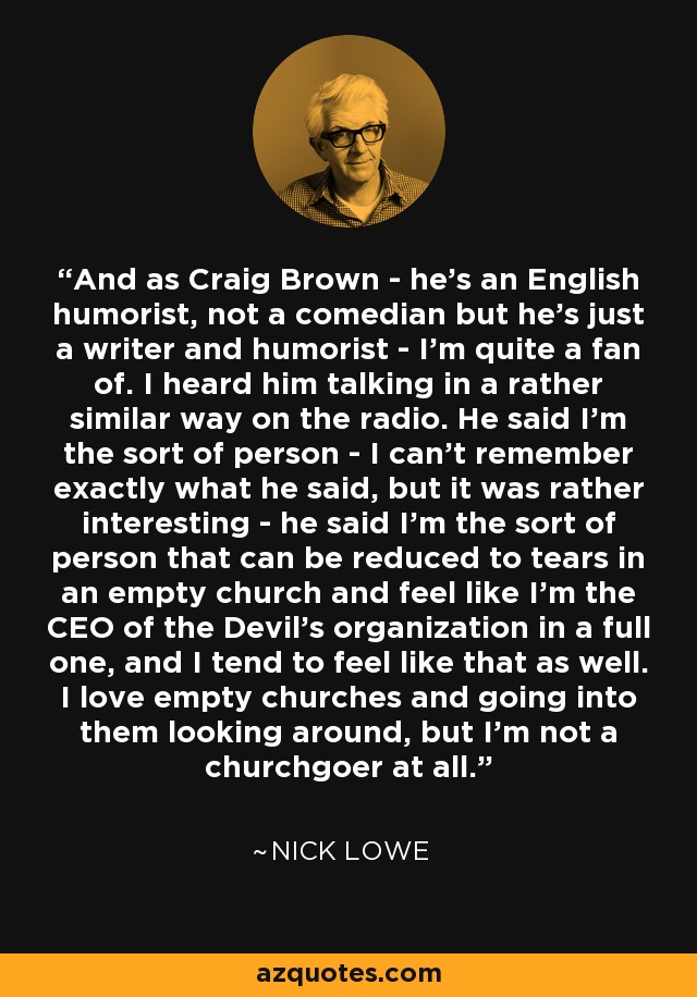 And as Craig Brown - he's an English humorist, not a comedian but he's just a writer and humorist - I'm quite a fan of. I heard him talking in a rather similar way on the radio. He said I'm the sort of person - I can't remember exactly what he said, but it was rather interesting - he said I'm the sort of person that can be reduced to tears in an empty church and feel like I'm the CEO of the Devil's organization in a full one, and I tend to feel like that as well. I love empty churches and going into them looking around, but I'm not a churchgoer at all. - Nick Lowe