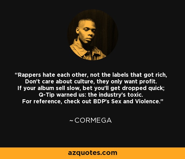 Rappers hate each other, not the labels that got rich, Don't care about culture, they only want profit. If your album sell slow, bet you'll get dropped quick; Q-Tip warned us: the industry's toxic. For reference, check out BDP's Sex and Violence. - Cormega