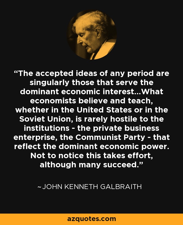 The accepted ideas of any period are singularly those that serve the dominant economic interest...What economists believe and teach, whether in the United States or in the Soviet Union, is rarely hostile to the institutions - the private business enterprise, the Communist Party - that reflect the dominant economic power. Not to notice this takes effort, although many succeed. - John Kenneth Galbraith