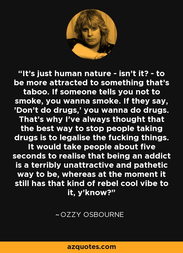 It's just human nature - isn't it? - to be more attracted to something that's taboo. If someone tells you not to smoke, you wanna smoke. If they say, 'Don't do drugs,' you wanna do drugs. That's why I've always thought that the best way to stop people taking drugs is to legalise the fucking things. It would take people about five seconds to realise that being an addict is a terribly unattractive and pathetic way to be, whereas at the moment it still has that kind of rebel cool vibe to it, y'know? - Ozzy Osbourne