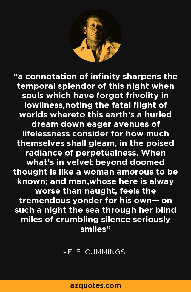 a connotation of infinity sharpens the temporal splendor of this night when souls which have forgot frivolity in lowliness,noting the fatal flight of worlds whereto this earth’s a hurled dream down eager avenues of lifelessness consider for how much themselves shall gleam, in the poised radiance of perpetualness. When what’s in velvet beyond doomed thought is like a woman amorous to be known; and man,whose here is alway worse than naught, feels the tremendous yonder for his own— on such a night the sea through her blind miles of crumbling silence seriously smiles - e. e. cummings