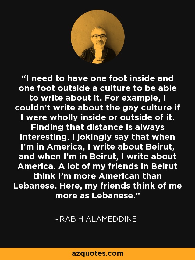 I need to have one foot inside and one foot outside a culture to be able to write about it. For example, I couldn't write about the gay culture if I were wholly inside or outside of it. Finding that distance is always interesting. I jokingly say that when I'm in America, I write about Beirut, and when I'm in Beirut, I write about America. A lot of my friends in Beirut think I'm more American than Lebanese. Here, my friends think of me more as Lebanese. - Rabih Alameddine