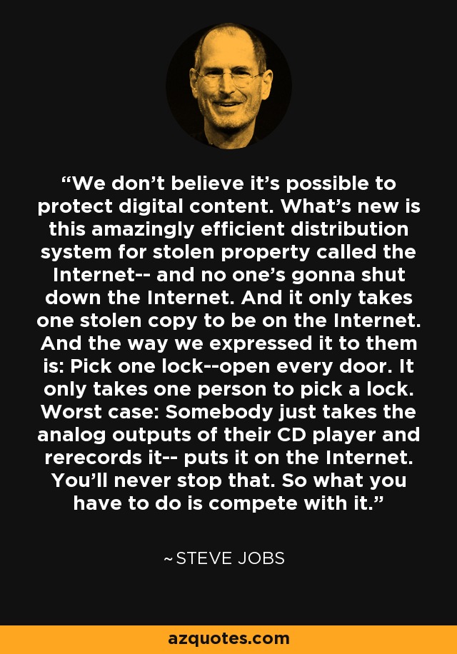 We don't believe it's possible to protect digital content. What's new is this amazingly efficient distribution system for stolen property called the Internet-- and no one's gonna shut down the Internet. And it only takes one stolen copy to be on the Internet. And the way we expressed it to them is: Pick one lock--open every door. It only takes one person to pick a lock. Worst case: Somebody just takes the analog outputs of their CD player and rerecords it-- puts it on the Internet. You'll never stop that. So what you have to do is compete with it. - Steve Jobs