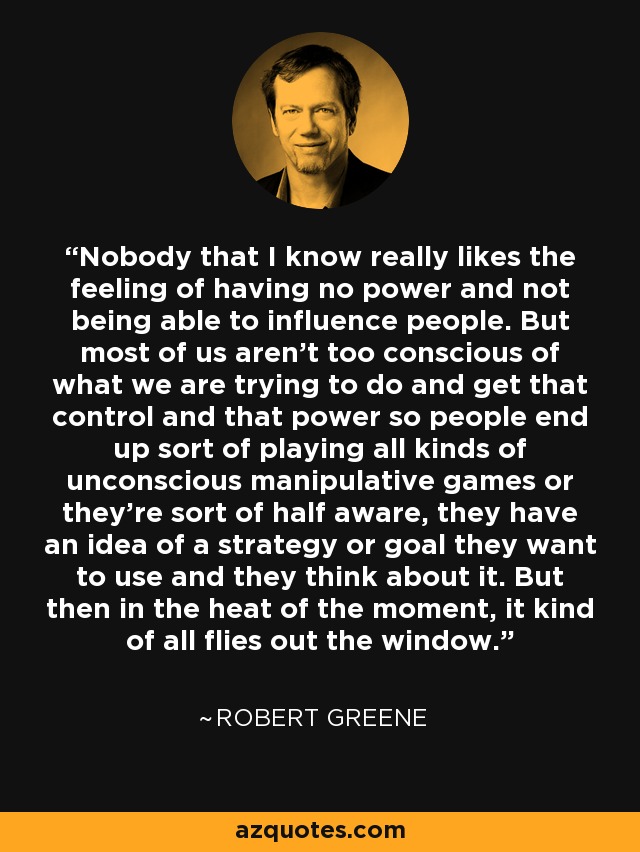 Nobody that I know really likes the feeling of having no power and not being able to influence people. But most of us aren't too conscious of what we are trying to do and get that control and that power so people end up sort of playing all kinds of unconscious manipulative games or they're sort of half aware, they have an idea of a strategy or goal they want to use and they think about it. But then in the heat of the moment, it kind of all flies out the window. - Robert Greene