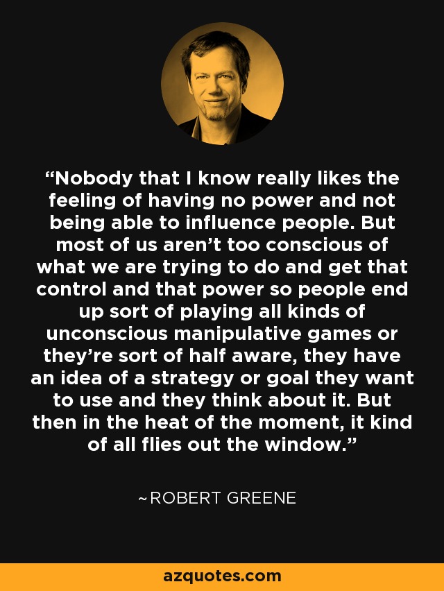 Nobody that I know really likes the feeling of having no power and not being able to influence people. But most of us aren't too conscious of what we are trying to do and get that control and that power so people end up sort of playing all kinds of unconscious manipulative games or they're sort of half aware, they have an idea of a strategy or goal they want to use and they think about it. But then in the heat of the moment, it kind of all flies out the window. - Robert Greene