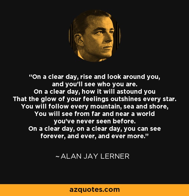 On a clear day, rise and look around you, and you'll see who you are. On a clear day, how it will astound you That the glow of your feelings outshines every star. You will follow every mountain, sea and shore, You will see from far and near a world you've never seen before. On a clear day, on a clear day, you can see forever, and ever, and ever more. - Alan Jay Lerner