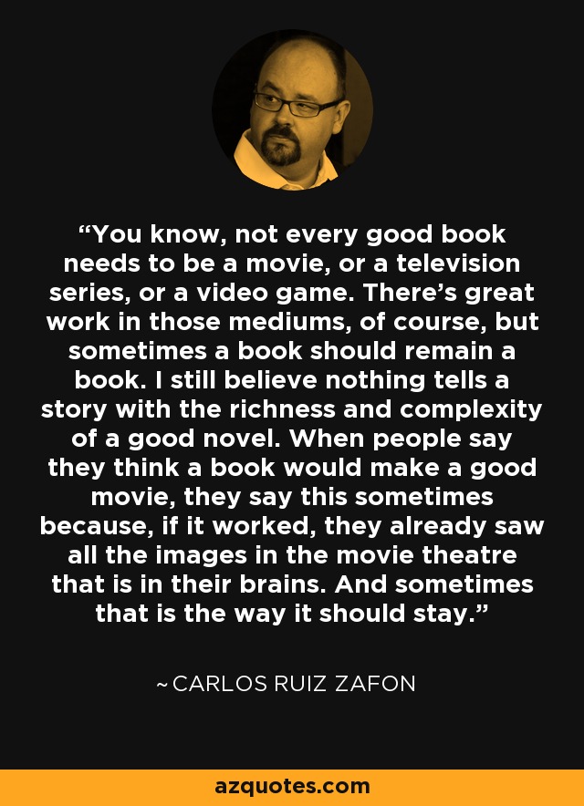 You know, not every good book needs to be a movie, or a television series, or a video game. There's great work in those mediums, of course, but sometimes a book should remain a book. I still believe nothing tells a story with the richness and complexity of a good novel. When people say they think a book would make a good movie, they say this sometimes because, if it worked, they already saw all the images in the movie theatre that is in their brains. And sometimes that is the way it should stay. - Carlos Ruiz Zafon