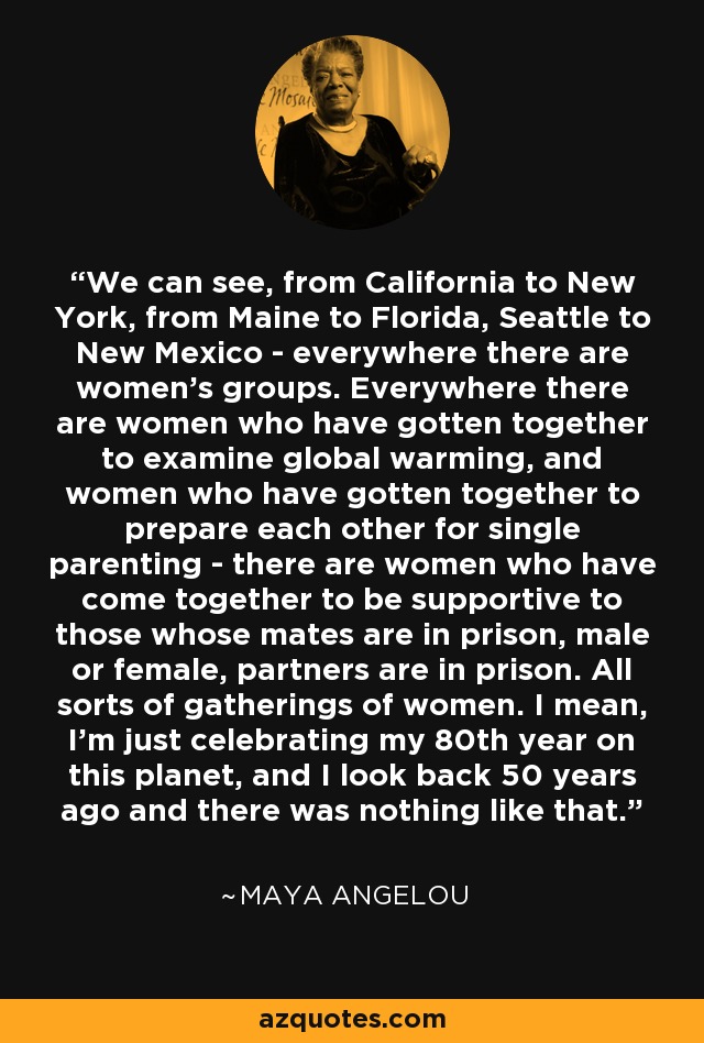 We can see, from California to New York, from Maine to Florida, Seattle to New Mexico - everywhere there are women's groups. Everywhere there are women who have gotten together to examine global warming, and women who have gotten together to prepare each other for single parenting - there are women who have come together to be supportive to those whose mates are in prison, male or female, partners are in prison. All sorts of gatherings of women. I mean, I'm just celebrating my 80th year on this planet, and I look back 50 years ago and there was nothing like that. - Maya Angelou