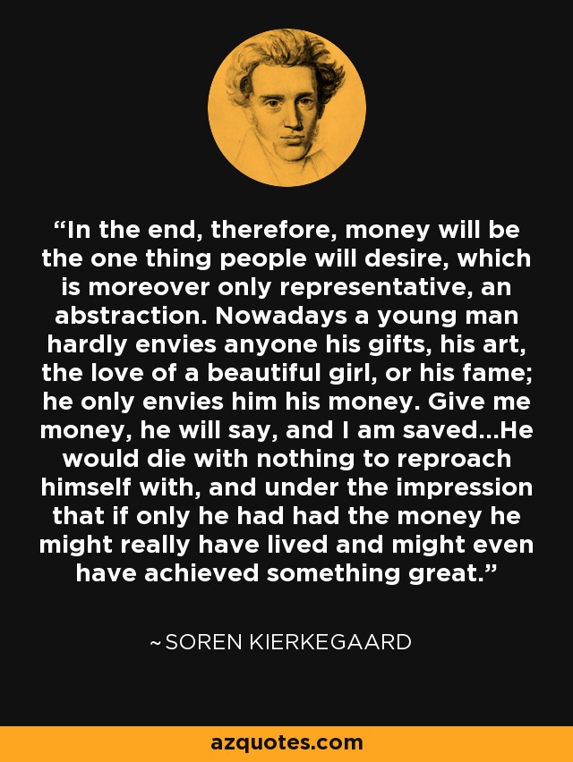 In the end, therefore, money will be the one thing people will desire, which is moreover only representative, an abstraction. Nowadays a young man hardly envies anyone his gifts, his art, the love of a beautiful girl, or his fame; he only envies him his money. Give me money, he will say, and I am saved...He would die with nothing to reproach himself with, and under the impression that if only he had had the money he might really have lived and might even have achieved something great. - Soren Kierkegaard