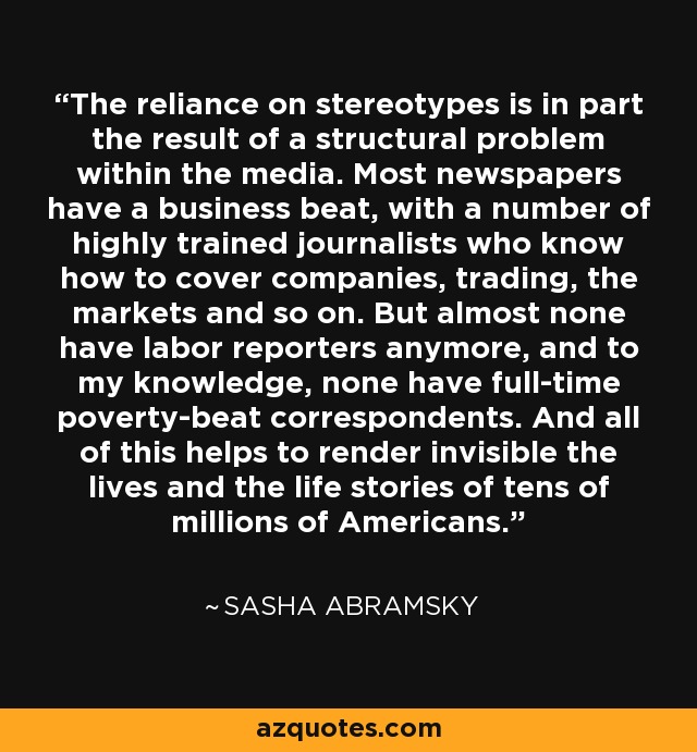 The reliance on stereotypes is in part the result of a structural problem within the media. Most newspapers have a business beat, with a number of highly trained journalists who know how to cover companies, trading, the markets and so on. But almost none have labor reporters anymore, and to my knowledge, none have full-time poverty-beat correspondents. And all of this helps to render invisible the lives and the life stories of tens of millions of Americans. - Sasha Abramsky