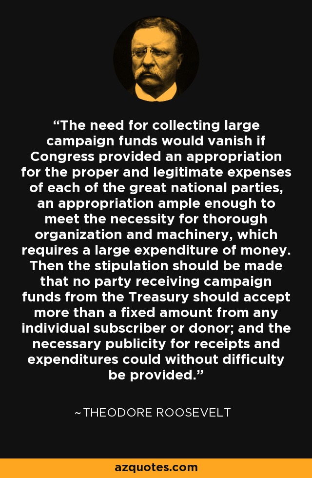 The need for collecting large campaign funds would vanish if Congress provided an appropriation for the proper and legitimate expenses of each of the great national parties, an appropriation ample enough to meet the necessity for thorough organization and machinery, which requires a large expenditure of money. Then the stipulation should be made that no party receiving campaign funds from the Treasury should accept more than a fixed amount from any individual subscriber or donor; and the necessary publicity for receipts and expenditures could without difficulty be provided. - Theodore Roosevelt