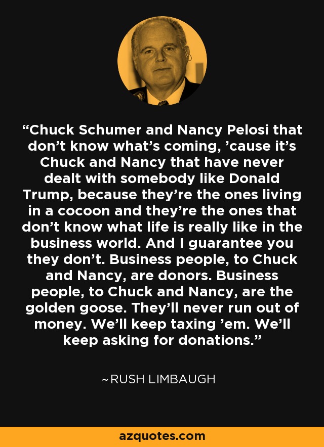 Chuck Schumer and Nancy Pelosi that don't know what's coming, 'cause it's Chuck and Nancy that have never dealt with somebody like Donald Trump, because they're the ones living in a cocoon and they're the ones that don't know what life is really like in the business world. And I guarantee you they don't. Business people, to Chuck and Nancy, are donors. Business people, to Chuck and Nancy, are the golden goose. They'll never run out of money. We'll keep taxing 'em. We'll keep asking for donations. - Rush Limbaugh