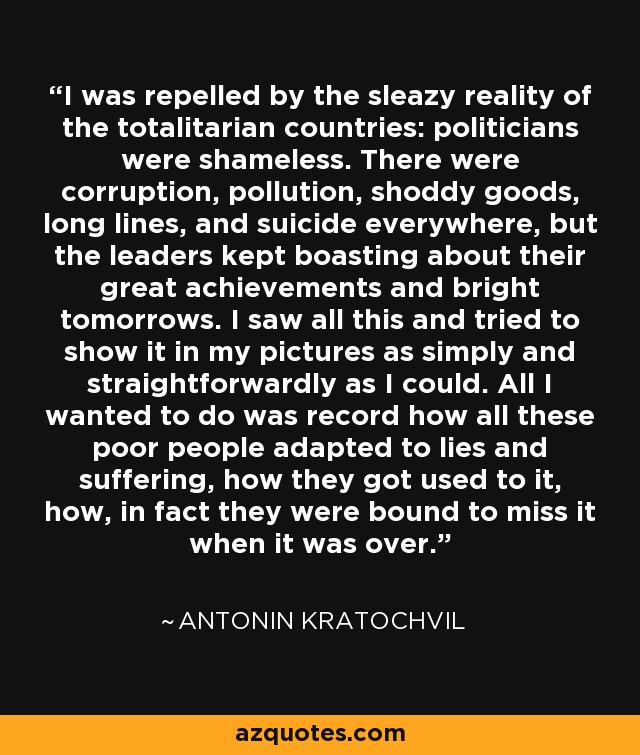 I was repelled by the sleazy reality of the totalitarian countries: politicians were shameless. There were corruption, pollution, shoddy goods, long lines, and suicide everywhere, but the leaders kept boasting about their great achievements and bright tomorrows. I saw all this and tried to show it in my pictures as simply and straightforwardly as I could. All I wanted to do was record how all these poor people adapted to lies and suffering, how they got used to it, how, in fact they were bound to miss it when it was over. - Antonin Kratochvil