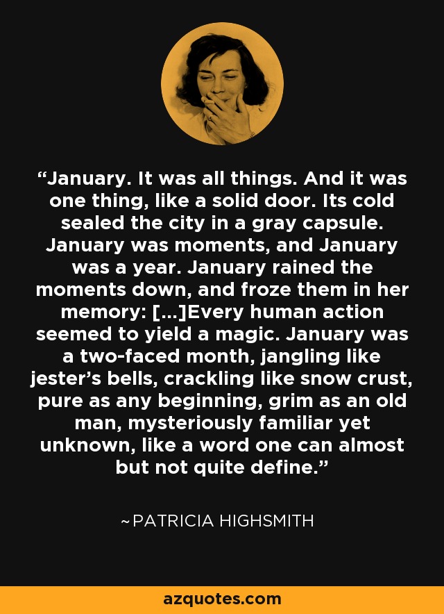 January. It was all things. And it was one thing, like a solid door. Its cold sealed the city in a gray capsule. January was moments, and January was a year. January rained the moments down, and froze them in her memory: [...]Every human action seemed to yield a magic. January was a two-faced month, jangling like jester's bells, crackling like snow crust, pure as any beginning, grim as an old man, mysteriously familiar yet unknown, like a word one can almost but not quite define. - Patricia Highsmith