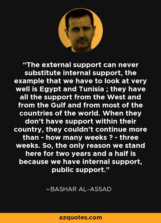 The external support can never substitute internal support, the example that we have to look at very well is Egypt and Tunisia ; they have all the support from the West and from the Gulf and from most of the countries of the world. When they don't have support within their country, they couldn't continue more than - how many weeks ? - three weeks. So, the only reason we stand here for two years and a half is because we have internal support, public support. - Bashar al-Assad