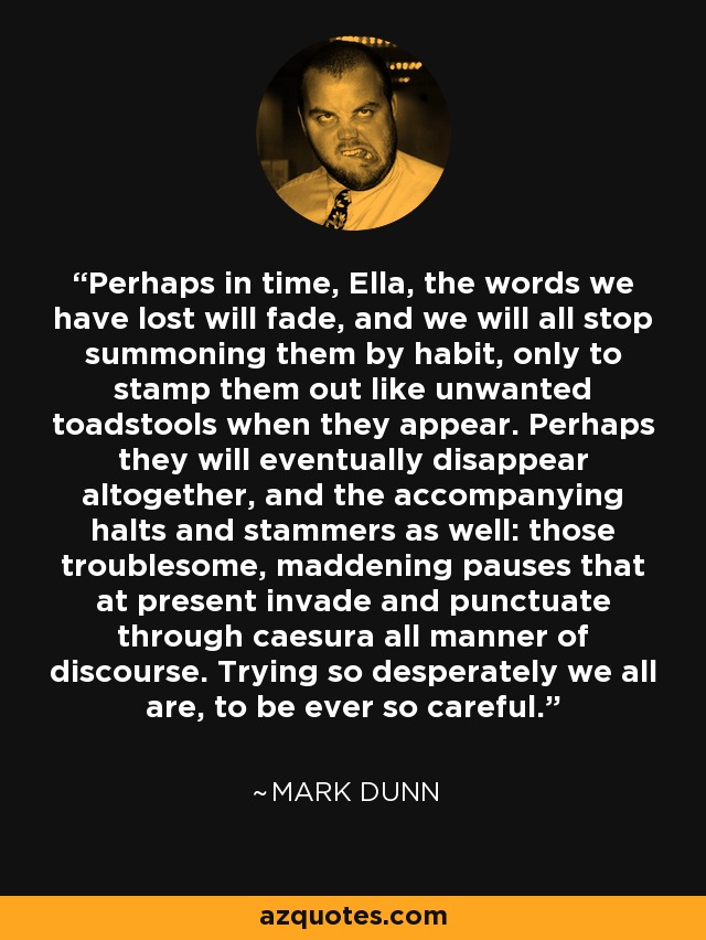 Perhaps in time, Ella, the words we have lost will fade, and we will all stop summoning them by habit, only to stamp them out like unwanted toadstools when they appear. Perhaps they will eventually disappear altogether, and the accompanying halts and stammers as well: those troublesome, maddening pauses that at present invade and punctuate through caesura all manner of discourse. Trying so desperately we all are, to be ever so careful. - Mark Dunn