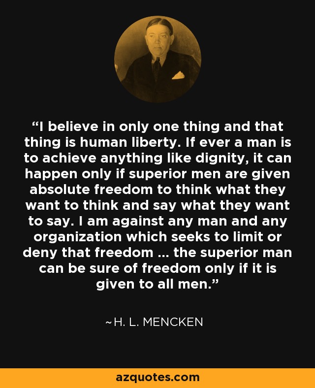 I believe in only one thing and that thing is human liberty. If ever a man is to achieve anything like dignity, it can happen only if superior men are given absolute freedom to think what they want to think and say what they want to say. I am against any man and any organization which seeks to limit or deny that freedom ... the superior man can be sure of freedom only if it is given to all men. - H. L. Mencken
