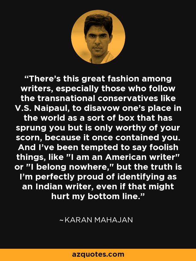 There's this great fashion among writers, especially those who follow the transnational conservatives like V.S. Naipaul, to disavow one's place in the world as a sort of box that has sprung you but is only worthy of your scorn, because it once contained you. And I've been tempted to say foolish things, like 