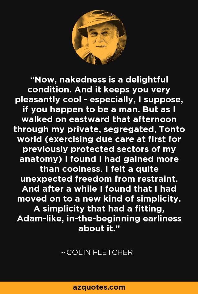 Now, nakedness is a delightful condition. And it keeps you very pleasantly cool - especially, I suppose, if you happen to be a man. But as I walked on eastward that afternoon through my private, segregated, Tonto world (exercising due care at first for previously protected sectors of my anatomy) I found I had gained more than coolness. I felt a quite unexpected freedom from restraint. And after a while I found that I had moved on to a new kind of simplicity. A simplicity that had a fitting, Adam-like, in-the-beginning earliness about it. - Colin Fletcher