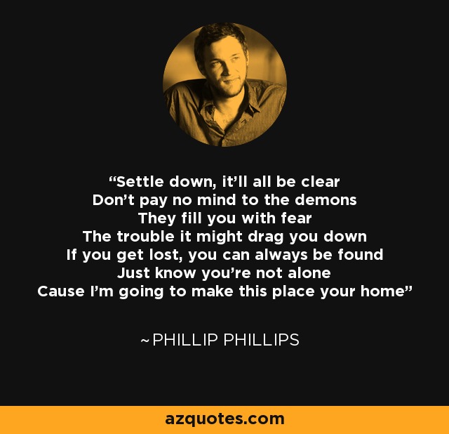 Settle down, it'll all be clear Don't pay no mind to the demons They fill you with fear The trouble it might drag you down If you get lost, you can always be found Just know you're not alone Cause I'm going to make this place your home - Phillip Phillips