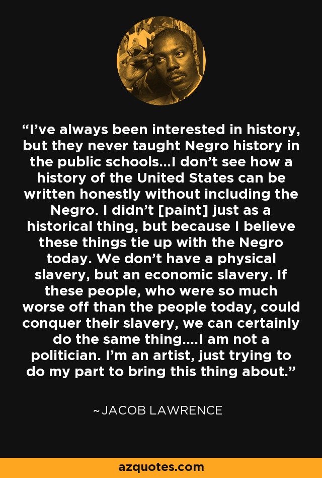 I've always been interested in history, but they never taught Negro history in the public schools...I don't see how a history of the United States can be written honestly without including the Negro. I didn't [paint] just as a historical thing, but because I believe these things tie up with the Negro today. We don't have a physical slavery, but an economic slavery. If these people, who were so much worse off than the people today, could conquer their slavery, we can certainly do the same thing....I am not a politician. I'm an artist, just trying to do my part to bring this thing about. - Jacob Lawrence