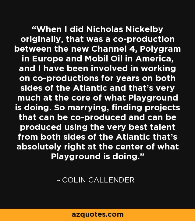 When I did Nicholas Nickelby originally, that was a co-production between the new Channel 4, Polygram in Europe and Mobil Oil in America, and I have been involved in working on co-productions for years on both sides of the Atlantic and that's very much at the core of what Playground is doing. So marrying, finding projects that can be co-produced and can be produced using the very best talent from both sides of the Atlantic that's absolutely right at the center of what Playground is doing. - Colin Callender