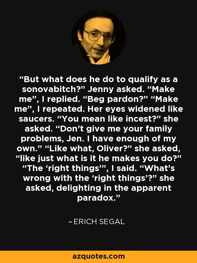 But what does he do to qualify as a sonovabitch?” Jenny asked. “Make me”, I replied. “Beg pardon?” “Make me”, I repeated. Her eyes widened like saucers. “You mean like incest?” she asked. “Don’t give me your family problems, Jen. I have enough of my own.” “Like what, Oliver?” she asked, “like just what is it he makes you do?” “The ‘right things’”, I said. “What’s wrong with the ‘right things’?” she asked, delighting in the apparent paradox. - Erich Segal