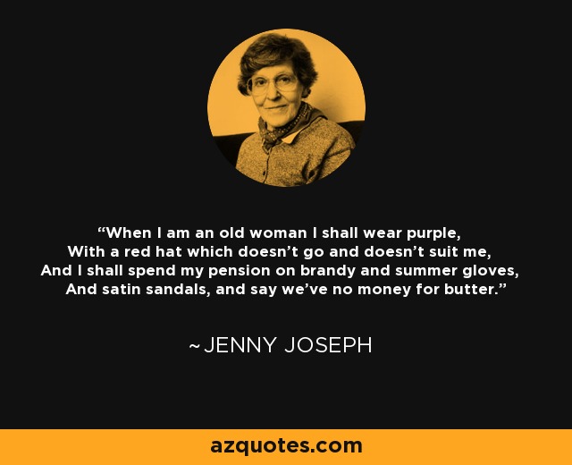 When I am an old woman I shall wear purple, With a red hat which doesn't go and doesn't suit me, And I shall spend my pension on brandy and summer gloves, And satin sandals, and say we've no money for butter. - Jenny Joseph