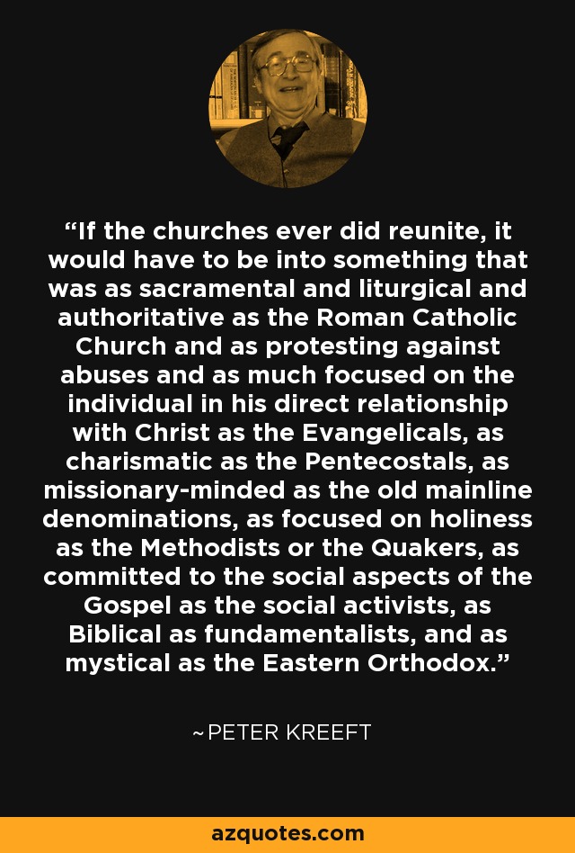 If the churches ever did reunite, it would have to be into something that was as sacramental and liturgical and authoritative as the Roman Catholic Church and as protesting against abuses and as much focused on the individual in his direct relationship with Christ as the Evangelicals, as charismatic as the Pentecostals, as missionary-minded as the old mainline denominations, as focused on holiness as the Methodists or the Quakers, as committed to the social aspects of the Gospel as the social activists, as Biblical as fundamentalists, and as mystical as the Eastern Orthodox. - Peter Kreeft