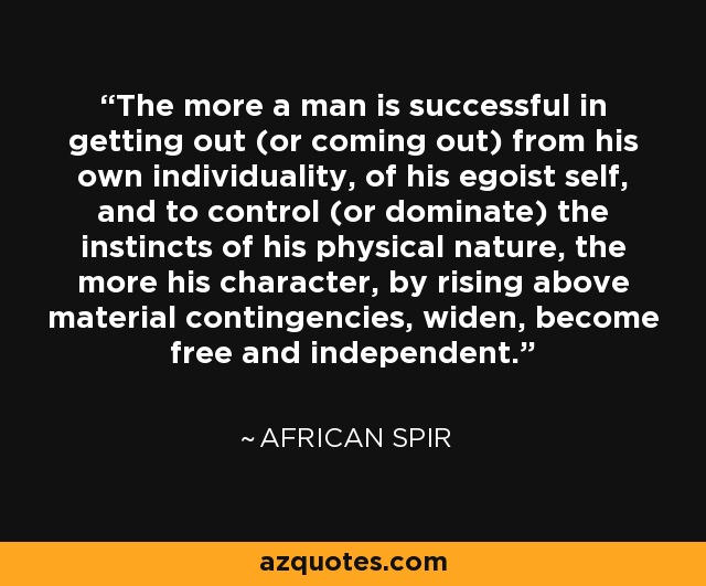 The more a man is successful in getting out (or coming out) from his own individuality, of his egoist self, and to control (or dominate) the instincts of his physical nature, the more his character, by rising above material contingencies, widen, become free and independent. - African Spir