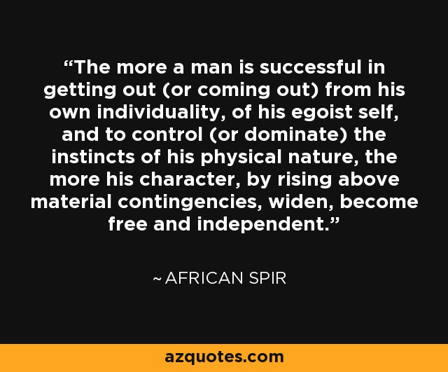 The more a man is successful in getting out (or coming out) from his own individuality, of his egoist self, and to control (or dominate) the instincts of his physical nature, the more his character, by rising above material contingencies, widen, become free and independent. - African Spir
