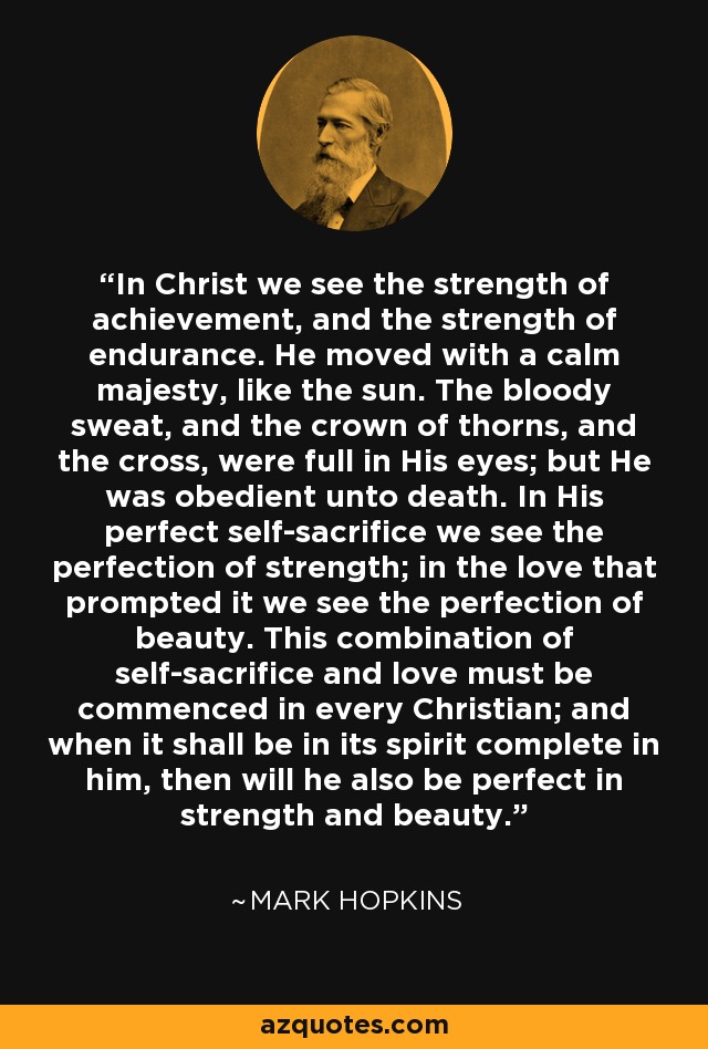 In Christ we see the strength of achievement, and the strength of endurance. He moved with a calm majesty, like the sun. The bloody sweat, and the crown of thorns, and the cross, were full in His eyes; but He was obedient unto death. In His perfect self-sacrifice we see the perfection of strength; in the love that prompted it we see the perfection of beauty. This combination of self-sacrifice and love must be commenced in every Christian; and when it shall be in its spirit complete in him, then will he also be perfect in strength and beauty. - Mark Hopkins