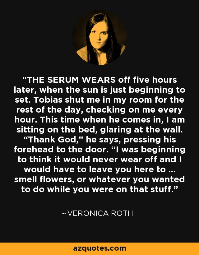 THE SERUM WEARS off five hours later, when the sun is just beginning to set. Tobias shut me in my room for the rest of the day, checking on me every hour. This time when he comes in, I am sitting on the bed, glaring at the wall. “Thank God,” he says, pressing his forehead to the door. “I was beginning to think it would never wear off and I would have to leave you here to … smell flowers, or whatever you wanted to do while you were on that stuff. - Veronica Roth