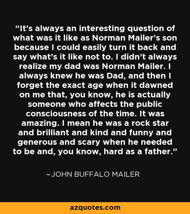It's always an interesting question of what was it like as Norman Mailer's son because I could easily turn it back and say what's it like not to. I didn't always realize my dad was Norman Mailer. I always knew he was Dad, and then I forget the exact age when it dawned on me that, you know, he is actually someone who affects the public consciousness of the time. It was amazing. I mean he was a rock star and brilliant and kind and funny and generous and scary when he needed to be and, you know, hard as a father. - John Buffalo Mailer