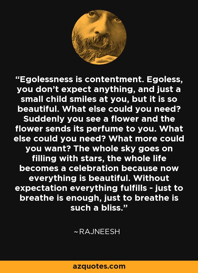 Egolessness is contentment. Egoless, you don't expect anything, and just a small child smiles at you, but it is so beautiful. What else could you need? Suddenly you see a flower and the flower sends its perfume to you. What else could you need? What more could you want? The whole sky goes on filling with stars, the whole life becomes a celebration because now everything is beautiful. Without expectation everything fulfills - just to breathe is enough, just to breathe is such a bliss. - Rajneesh