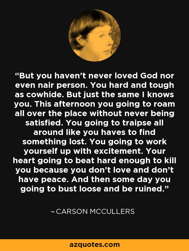 But you haven't never loved God nor even nair person. You hard and tough as cowhide. But just the same I knows you. This afternoon you going to roam all over the place without never being satisfied. You going to traipse all around like you haves to find something lost. You going to work yourself up with excitement. Your heart going to beat hard enough to kill you because you don't love and don't have peace. And then some day you going to bust loose and be ruined. - Carson McCullers