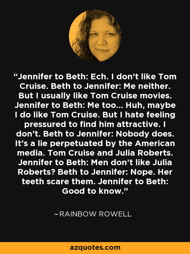 Jennifer to Beth: Ech. I don't like Tom Cruise. Beth to Jennifer: Me neither. But I usually like Tom Cruise movies. Jennifer to Beth: Me too... Huh, maybe I do like Tom Cruise. But I hate feeling pressured to find him attractive. I don't. Beth to Jennifer: Nobody does. It's a lie perpetuated by the American media. Tom Cruise and Julia Roberts. Jennifer to Beth: Men don't like Julia Roberts? Beth to Jennifer: Nope. Her teeth scare them. Jennifer to Beth: Good to know. - Rainbow Rowell