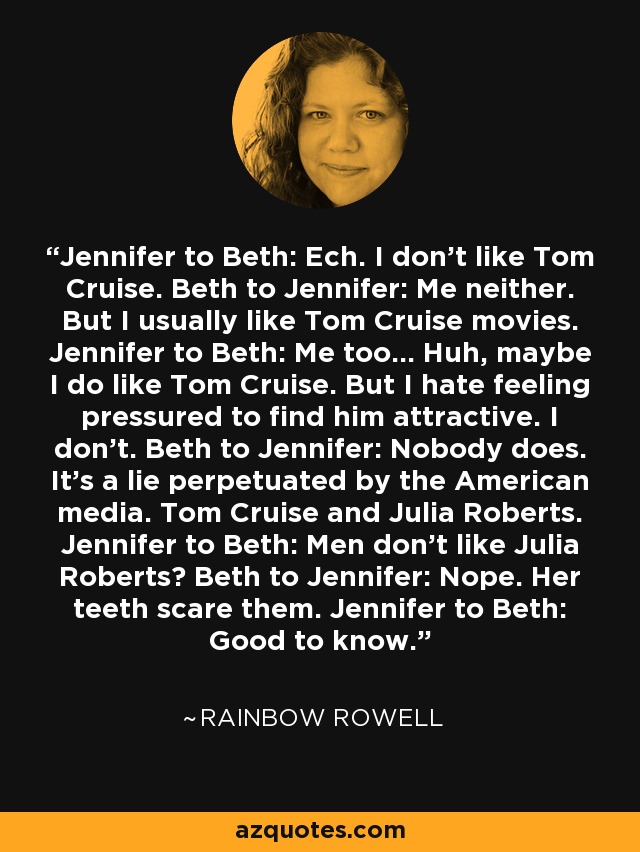 Jennifer to Beth: Ech. I don't like Tom Cruise. Beth to Jennifer: Me neither. But I usually like Tom Cruise movies. Jennifer to Beth: Me too... Huh, maybe I do like Tom Cruise. But I hate feeling pressured to find him attractive. I don't. Beth to Jennifer: Nobody does. It's a lie perpetuated by the American media. Tom Cruise and Julia Roberts. Jennifer to Beth: Men don't like Julia Roberts? Beth to Jennifer: Nope. Her teeth scare them. Jennifer to Beth: Good to know. - Rainbow Rowell