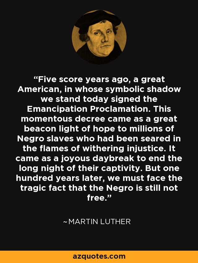 Five score years ago, a great American, in whose symbolic shadow we stand today signed the Emancipation Proclamation. This momentous decree came as a great beacon light of hope to millions of Negro slaves who had been seared in the flames of withering injustice. It came as a joyous daybreak to end the long night of their captivity. But one hundred years later, we must face the tragic fact that the Negro is still not free. - Martin Luther King, Jr.