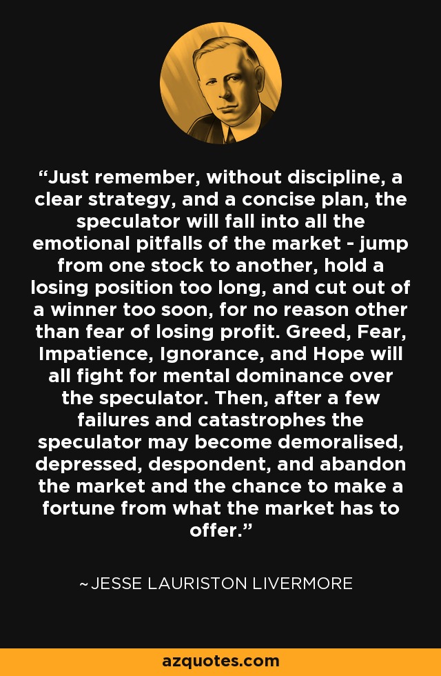 Just remember, without discipline, a clear strategy, and a concise plan, the speculator will fall into all the emotional pitfalls of the market - jump from one stock to another, hold a losing position too long, and cut out of a winner too soon, for no reason other than fear of losing profit. Greed, Fear, Impatience, Ignorance, and Hope will all fight for mental dominance over the speculator. Then, after a few failures and catastrophes the speculator may become demoralised, depressed, despondent, and abandon the market and the chance to make a fortune from what the market has to offer. - Jesse Lauriston Livermore