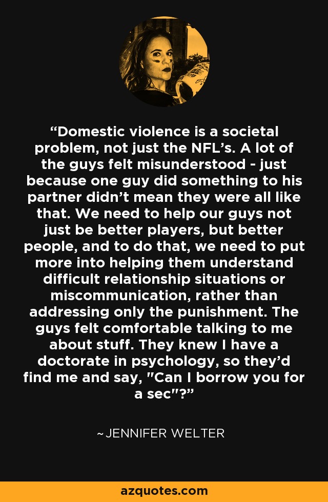 Domestic violence is a societal problem, not just the NFL's. A lot of the guys felt misunderstood - just because one guy did something to his partner didn't mean they were all like that. We need to help our guys not just be better players, but better people, and to do that, we need to put more into helping them understand difficult relationship situations or miscommunication, rather than addressing only the punishment. The guys felt comfortable talking to me about stuff. They knew I have a doctorate in psychology, so they'd find me and say, 