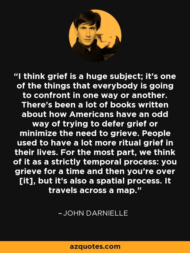 I think grief is a huge subject; it's one of the things that everybody is going to confront in one way or another. There's been a lot of books written about how Americans have an odd way of trying to defer grief or minimize the need to grieve. People used to have a lot more ritual grief in their lives. For the most part, we think of it as a strictly temporal process: you grieve for a time and then you're over [it], but it's also a spatial process. It travels across a map. - John Darnielle