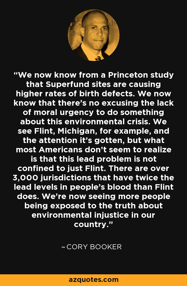 We now know from a Princeton study that Superfund sites are causing higher rates of birth defects. We now know that there's no excusing the lack of moral urgency to do something about this environmental crisis. We see Flint, Michigan, for example, and the attention it's gotten, but what most Americans don't seem to realize is that this lead problem is not confined to just Flint. There are over 3,000 jurisdictions that have twice the lead levels in people's blood than Flint does. We're now seeing more people being exposed to the truth about environmental injustice in our country. - Cory Booker