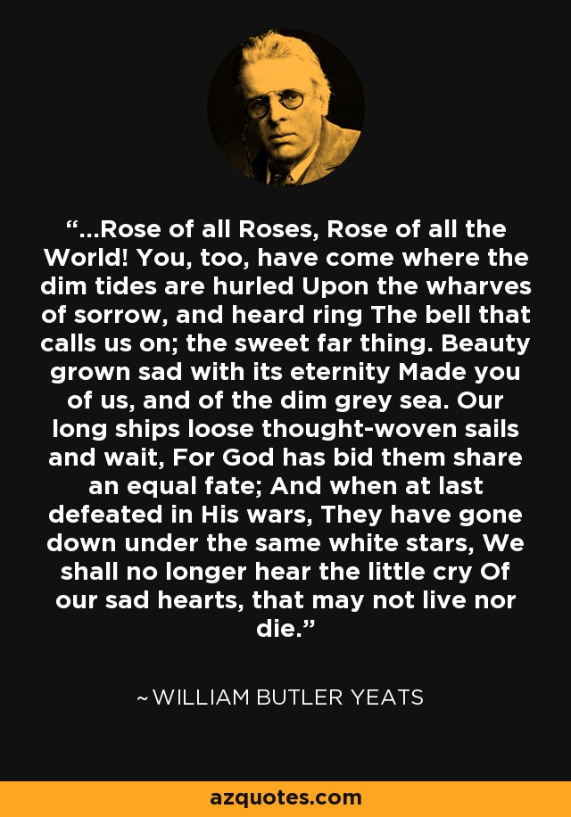 ...Rose of all Roses, Rose of all the World! You, too, have come where the dim tides are hurled Upon the wharves of sorrow, and heard ring The bell that calls us on; the sweet far thing. Beauty grown sad with its eternity Made you of us, and of the dim grey sea. Our long ships loose thought-woven sails and wait, For God has bid them share an equal fate; And when at last defeated in His wars, They have gone down under the same white stars, We shall no longer hear the little cry Of our sad hearts, that may not live nor die. - William Butler Yeats