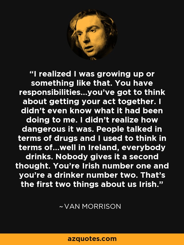 I realized I was growing up or something like that. You have responsibilities...you've got to think about getting your act together. I didn't even know what it had been doing to me. I didn't realize how dangerous it was. People talked in terms of drugs and I used to think in terms of...well in Ireland, everybody drinks. Nobody gives it a second thought. You're Irish number one and you're a drinker number two. That's the first two things about us Irish. - Van Morrison