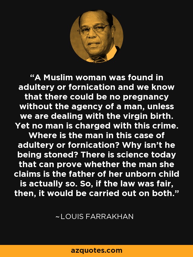 A Muslim woman was found in adultery or fornication and we know that there could be no pregnancy without the agency of a man, unless we are dealing with the virgin birth. Yet no man is charged with this crime. Where is the man in this case of adultery or fornication? Why isn't he being stoned? There is science today that can prove whether the man she claims is the father of her unborn child is actually so. So, if the law was fair, then, it would be carried out on both. - Louis Farrakhan