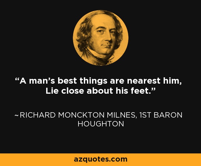 A man's best things are nearest him, Lie close about his feet. - Richard Monckton Milnes, 1st Baron Houghton