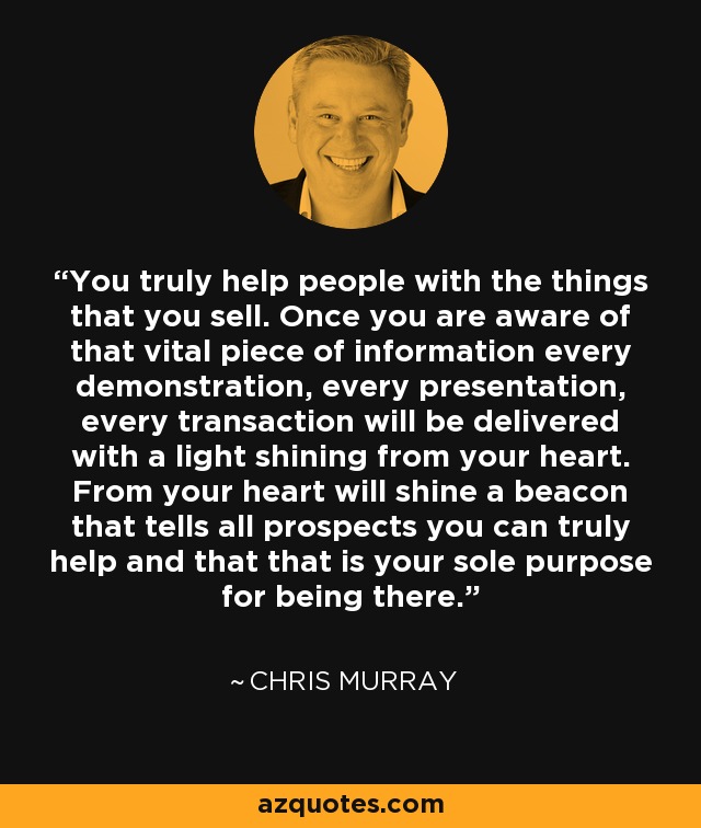 You truly help people with the things that you sell. Once you are aware of that vital piece of information every demonstration, every presentation, every transaction will be delivered with a light shining from your heart. From your heart will shine a beacon that tells all prospects you can truly help and that that is your sole purpose for being there. - Chris Murray