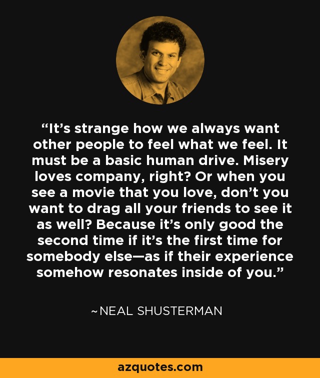 It's strange how we always want other people to feel what we feel. It must be a basic human drive. Misery loves company, right? Or when you see a movie that you love, don't you want to drag all your friends to see it as well? Because it's only good the second time if it's the first time for somebody else—as if their experience somehow resonates inside of you. - Neal Shusterman